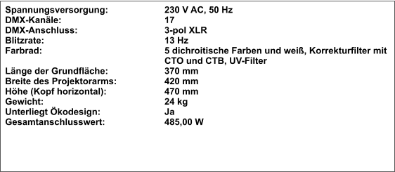 Spannungsversorgung:			230 V AC, 50 Hz DMX-Kanäle:				17 DMX-Anschluss:				3-pol XLR Blitzrate:					13 Hz Farbrad:					5 dichroitische Farben und weiß, Korrekturfilter mit  CTO und CTB, UV-Filter Länge der Grundfläche:			370 mm Breite des Projektorarms:		420 mm Höhe (Kopf horizontal):			470 mm Gewicht:					24 kg Unterliegt Ökodesign:			Ja Gesamtanschlusswert:			485,00 W