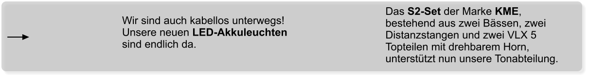 Das S2-Set der Marke KME, bestehend aus zwei Bässen, zwei Distanzstangen und zwei VLX 5 Topteilen mit drehbarem Horn, unterstützt nun unsere Tonabteilung. Wir sind auch kabellos unterwegs! Unsere neuen LED-Akkuleuchten sind endlich da.